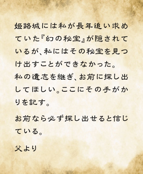 姫路城には私が長年追い求めていた『幻の秘宝』が隠されているが、私にはその秘宝を見つけ出すことができなかった。私の遺志を継ぎ、お前に探し出してほしい。ここにその手がかりを記す。お前なら必ず探し出せると信じている。父より