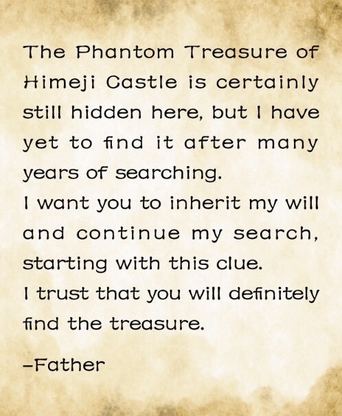 The Phantom Treasure of Himeji Castle is certainly still hidden here, but I have yet to find it after many years of searching. I want you to inherit my will and continue my search, starting with this clue. I trust that you will definitely find the treasure. -Father